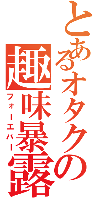 とあるオタクの趣味暴露（フォーエバー）