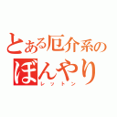 とある厄介系のぼんやり（レットン）