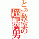 とある教室の超肥満男（ウラヤマユート）