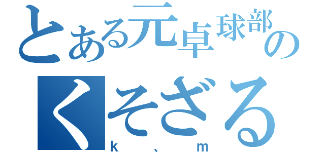 とある元卓球部のくそざる（ｋ、ｍ）