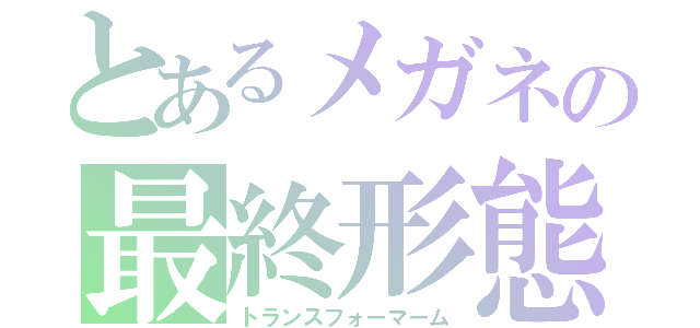 とあるメガネの最終形態（トランスフォーマーム）