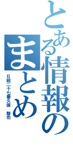 とある情報のまとめ（Ｂ組二十七番久保　駿也）