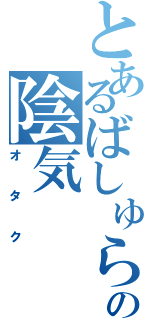 とあるばしゅらの陰気（オタク）