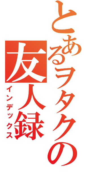 とあるヲタクの友人録（インデックス）