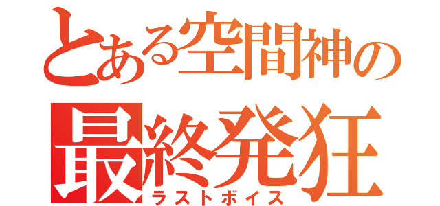 とある空間神の最終発狂（ラストボイス）