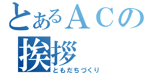 とあるＡＣの挨拶（ともだちづくり）