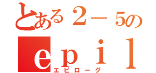 とある２－５のｅｐｉｌｏｇ（エピローグ）