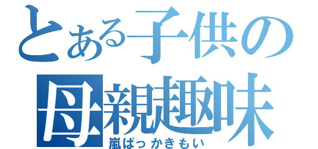 とある子供の母親趣味（嵐ばっかきもい）