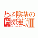 とある陰茎の摩擦運動Ⅱ（イジャキュレーション）