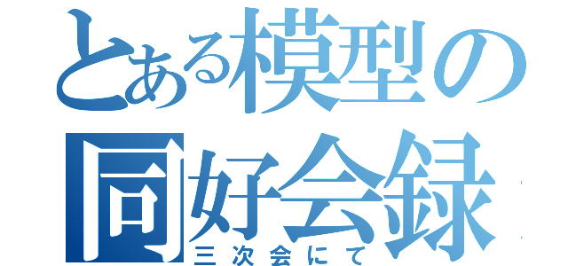 とある模型の同好会録（三次会にて）