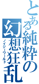 とある純粋の幻想狂乱（ノイジーワールド）