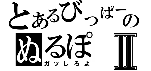 とあるびっぱーのぬるぽⅡ（ガッしろよ）