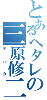 とあるヘタレの三原修二（デルタ）