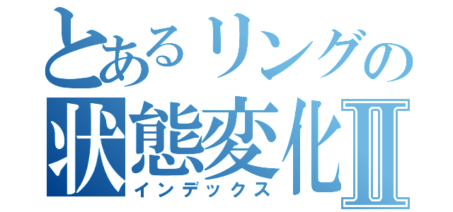 とあるリングの状態変化Ⅱ（インデックス）