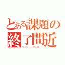 とある課題の終了間近（ウェッヘェーーーイ！オホホ！！）