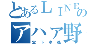 とあるＬＩＮＥのアハァ野郎（堂下孝弘）