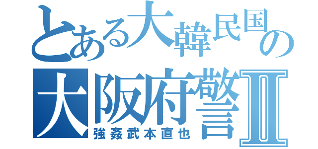 とある大韓民国の大阪府警Ⅱ（強姦武本直也）