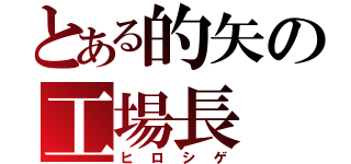 とある的矢の工場長（ヒロシゲ）