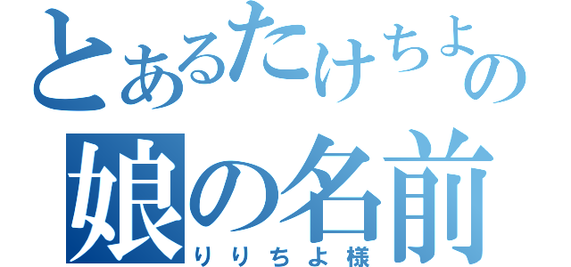 とあるたけちよの娘の名前は（りりちよ様）