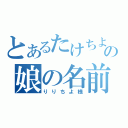 とあるたけちよの娘の名前は（りりちよ様）