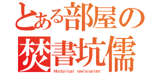 とある部屋の焚書坑儒（Ｈｉｓｔｏｒｉｃａｌ ｒｅｖｉｓｉｏｎｉｓｍ）