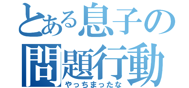 とある息子の問題行動（やっちまったな）