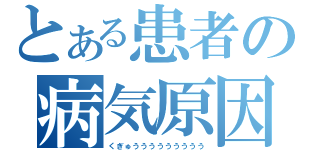 とある患者の病気原因（くぎゅううううううううう）