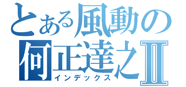 とある風動の何正達之Ⅱ（インデックス）