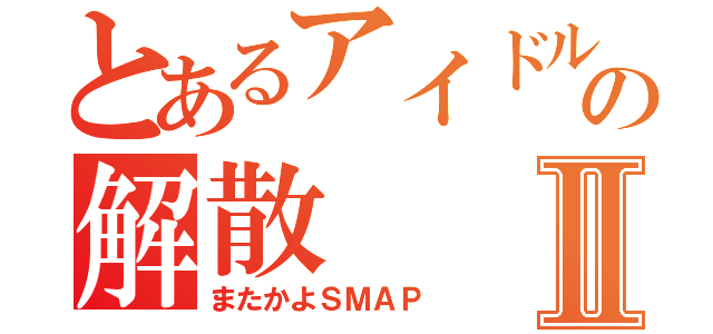 とあるアイドルグループの解散Ⅱ（またかよＳＭＡＰ）