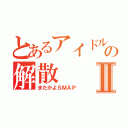 とあるアイドルグループの解散Ⅱ（またかよＳＭＡＰ）