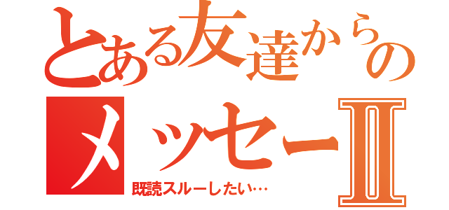 とある友達からのメッセージⅡ（既読スルーしたい…）