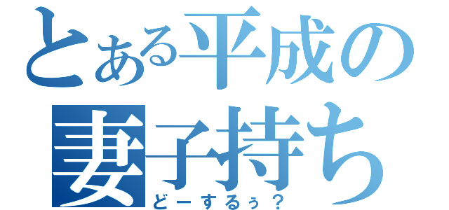 とある平成の妻子持ちサイコ（どーするぅ？）