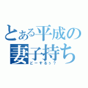 とある平成の妻子持ちサイコ（どーするぅ？）