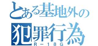 とある基地外の犯罪行為（Ｒー１８Ｇ）