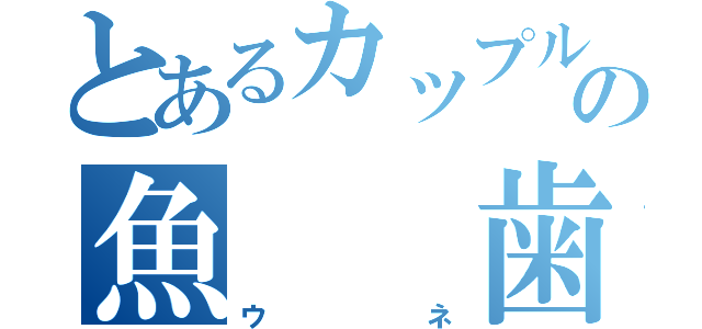 とあるカップルの魚　　歯茎（ウネ）