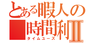 とある暇人の 時間利Ⅱ（タイムユーズ）