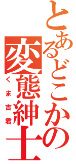 とあるどこかの変態紳士（くま吉君）