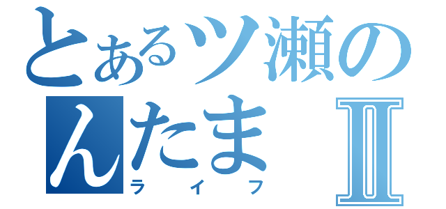 とあるツ瀬のんたまⅡ（ライフ）