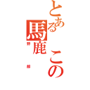 とある　この馬鹿（野郎）