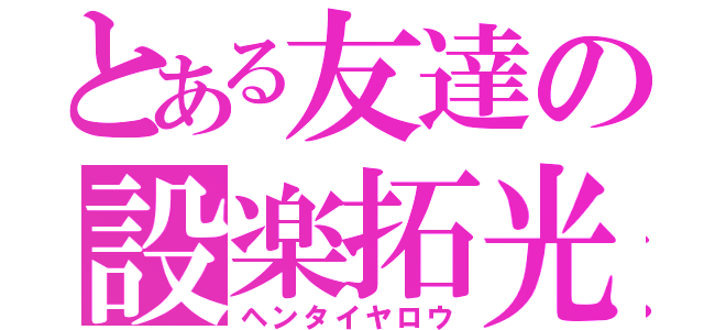 とある友達の設楽拓光（ヘンタイヤロウ）