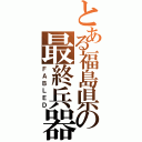 とある福島県の最終兵器（ＦＡＢＬＥＤ）