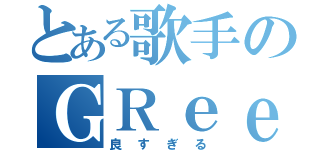 とある歌手のＧＲｅｅｅｅＮ（良すぎる）