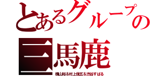 とあるグループの三馬鹿（横山裕＆村上信五＆渋谷すばる）