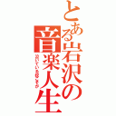 とある岩沢の音楽人生（泣いている奴こそが）