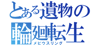 とある遺物の輪廻転生（メビウスリング）