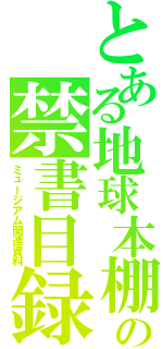 とある地球本棚の禁書目録（ミュージアム関連資料）