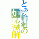 とある輪廻の炉心融解（メルトダウン）