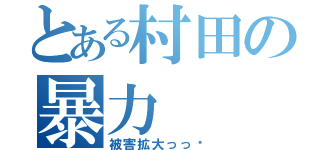 とある村田の暴力（被害拡大っっ‼）