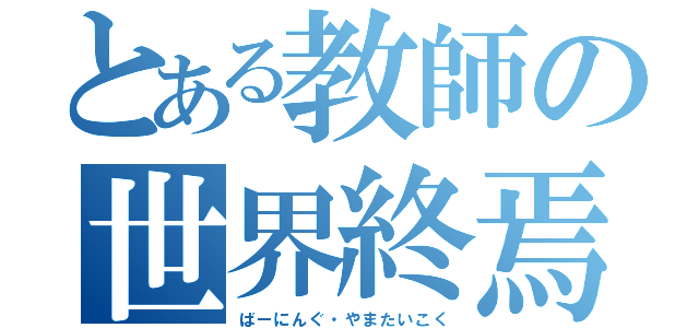 とある教師の世界終焉（ばーにんぐ・やまたいこく）