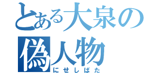 とある大泉の偽人物（にせしばた）